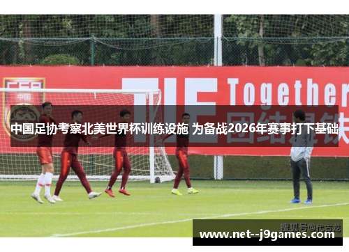 中国足协考察北美世界杯训练设施 为备战2026年赛事打下基础