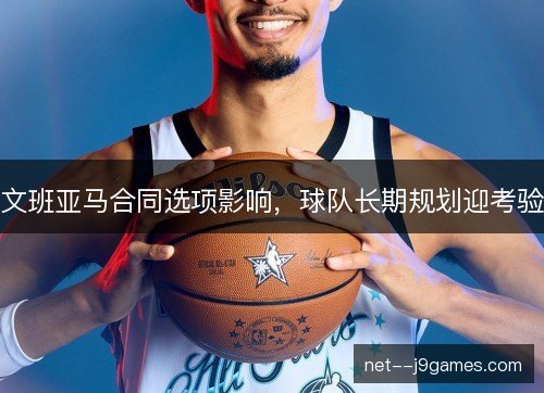 文班亚马合同选项影响，球队长期规划迎考验